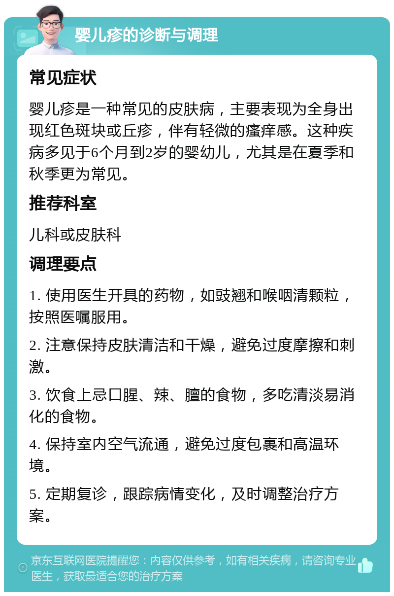 婴儿疹的诊断与调理 常见症状 婴儿疹是一种常见的皮肤病，主要表现为全身出现红色斑块或丘疹，伴有轻微的瘙痒感。这种疾病多见于6个月到2岁的婴幼儿，尤其是在夏季和秋季更为常见。 推荐科室 儿科或皮肤科 调理要点 1. 使用医生开具的药物，如豉翘和喉咽清颗粒，按照医嘱服用。 2. 注意保持皮肤清洁和干燥，避免过度摩擦和刺激。 3. 饮食上忌口腥、辣、膻的食物，多吃清淡易消化的食物。 4. 保持室内空气流通，避免过度包裹和高温环境。 5. 定期复诊，跟踪病情变化，及时调整治疗方案。