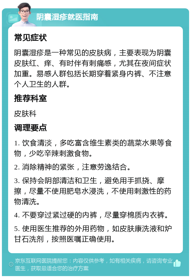 阴囊湿疹就医指南 常见症状 阴囊湿疹是一种常见的皮肤病，主要表现为阴囊皮肤红、痒、有时伴有刺痛感，尤其在夜间症状加重。易感人群包括长期穿着紧身内裤、不注意个人卫生的人群。 推荐科室 皮肤科 调理要点 1. 饮食清淡，多吃富含维生素类的蔬菜水果等食物，少吃辛辣刺激食物。 2. 消除精神的紧张，注意劳逸结合。 3. 保持会阴部清洁和卫生，避免用手抓挠、摩擦，尽量不使用肥皂水浸洗，不使用刺激性的药物清洗。 4. 不要穿过紧过硬的内裤，尽量穿棉质内衣裤。 5. 使用医生推荐的外用药物，如皮肤康洗液和炉甘石洗剂，按照医嘱正确使用。