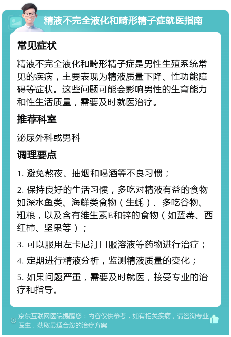 精液不完全液化和畸形精子症就医指南 常见症状 精液不完全液化和畸形精子症是男性生殖系统常见的疾病，主要表现为精液质量下降、性功能障碍等症状。这些问题可能会影响男性的生育能力和性生活质量，需要及时就医治疗。 推荐科室 泌尿外科或男科 调理要点 1. 避免熬夜、抽烟和喝酒等不良习惯； 2. 保持良好的生活习惯，多吃对精液有益的食物如深水鱼类、海鲜类食物（生蚝）、多吃谷物、粗粮，以及含有维生素E和锌的食物（如蓝莓、西红柿、坚果等）； 3. 可以服用左卡尼汀口服溶液等药物进行治疗； 4. 定期进行精液分析，监测精液质量的变化； 5. 如果问题严重，需要及时就医，接受专业的治疗和指导。