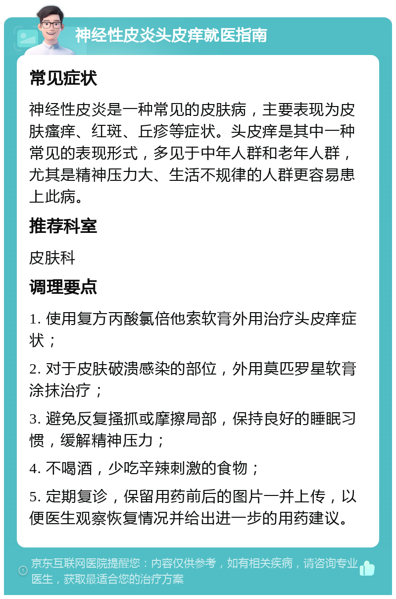 神经性皮炎头皮痒就医指南 常见症状 神经性皮炎是一种常见的皮肤病，主要表现为皮肤瘙痒、红斑、丘疹等症状。头皮痒是其中一种常见的表现形式，多见于中年人群和老年人群，尤其是精神压力大、生活不规律的人群更容易患上此病。 推荐科室 皮肤科 调理要点 1. 使用复方丙酸氯倍他索软膏外用治疗头皮痒症状； 2. 对于皮肤破溃感染的部位，外用莫匹罗星软膏涂抹治疗； 3. 避免反复搔抓或摩擦局部，保持良好的睡眠习惯，缓解精神压力； 4. 不喝酒，少吃辛辣刺激的食物； 5. 定期复诊，保留用药前后的图片一并上传，以便医生观察恢复情况并给出进一步的用药建议。