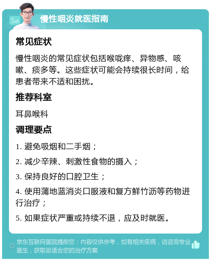 慢性咽炎就医指南 常见症状 慢性咽炎的常见症状包括喉咙痒、异物感、咳嗽、痰多等。这些症状可能会持续很长时间，给患者带来不适和困扰。 推荐科室 耳鼻喉科 调理要点 1. 避免吸烟和二手烟； 2. 减少辛辣、刺激性食物的摄入； 3. 保持良好的口腔卫生； 4. 使用蒲地蓝消炎口服液和复方鲜竹沥等药物进行治疗； 5. 如果症状严重或持续不退，应及时就医。