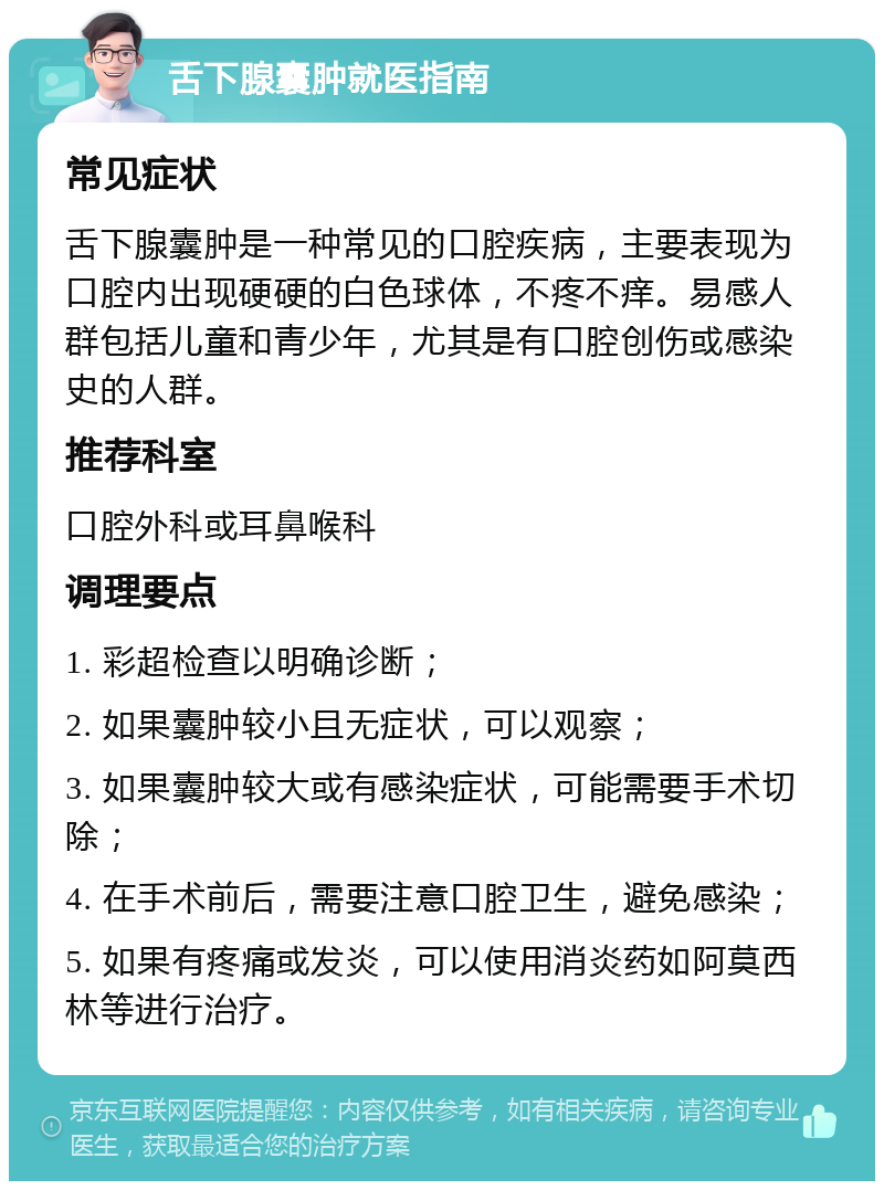 舌下腺囊肿就医指南 常见症状 舌下腺囊肿是一种常见的口腔疾病，主要表现为口腔内出现硬硬的白色球体，不疼不痒。易感人群包括儿童和青少年，尤其是有口腔创伤或感染史的人群。 推荐科室 口腔外科或耳鼻喉科 调理要点 1. 彩超检查以明确诊断； 2. 如果囊肿较小且无症状，可以观察； 3. 如果囊肿较大或有感染症状，可能需要手术切除； 4. 在手术前后，需要注意口腔卫生，避免感染； 5. 如果有疼痛或发炎，可以使用消炎药如阿莫西林等进行治疗。