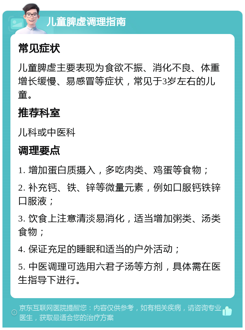 儿童脾虚调理指南 常见症状 儿童脾虚主要表现为食欲不振、消化不良、体重增长缓慢、易感冒等症状，常见于3岁左右的儿童。 推荐科室 儿科或中医科 调理要点 1. 增加蛋白质摄入，多吃肉类、鸡蛋等食物； 2. 补充钙、铁、锌等微量元素，例如口服钙铁锌口服液； 3. 饮食上注意清淡易消化，适当增加粥类、汤类食物； 4. 保证充足的睡眠和适当的户外活动； 5. 中医调理可选用六君子汤等方剂，具体需在医生指导下进行。