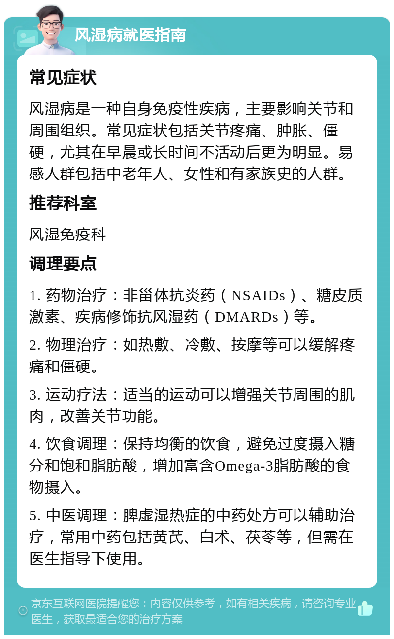 风湿病就医指南 常见症状 风湿病是一种自身免疫性疾病，主要影响关节和周围组织。常见症状包括关节疼痛、肿胀、僵硬，尤其在早晨或长时间不活动后更为明显。易感人群包括中老年人、女性和有家族史的人群。 推荐科室 风湿免疫科 调理要点 1. 药物治疗：非甾体抗炎药（NSAIDs）、糖皮质激素、疾病修饰抗风湿药（DMARDs）等。 2. 物理治疗：如热敷、冷敷、按摩等可以缓解疼痛和僵硬。 3. 运动疗法：适当的运动可以增强关节周围的肌肉，改善关节功能。 4. 饮食调理：保持均衡的饮食，避免过度摄入糖分和饱和脂肪酸，增加富含Omega-3脂肪酸的食物摄入。 5. 中医调理：脾虚湿热症的中药处方可以辅助治疗，常用中药包括黄芪、白术、茯苓等，但需在医生指导下使用。