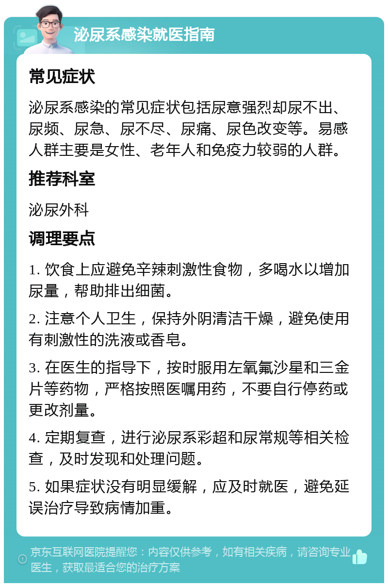 泌尿系感染就医指南 常见症状 泌尿系感染的常见症状包括尿意强烈却尿不出、尿频、尿急、尿不尽、尿痛、尿色改变等。易感人群主要是女性、老年人和免疫力较弱的人群。 推荐科室 泌尿外科 调理要点 1. 饮食上应避免辛辣刺激性食物，多喝水以增加尿量，帮助排出细菌。 2. 注意个人卫生，保持外阴清洁干燥，避免使用有刺激性的洗液或香皂。 3. 在医生的指导下，按时服用左氧氟沙星和三金片等药物，严格按照医嘱用药，不要自行停药或更改剂量。 4. 定期复查，进行泌尿系彩超和尿常规等相关检查，及时发现和处理问题。 5. 如果症状没有明显缓解，应及时就医，避免延误治疗导致病情加重。