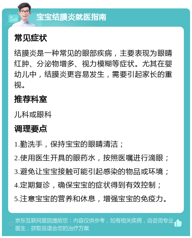 宝宝结膜炎就医指南 常见症状 结膜炎是一种常见的眼部疾病，主要表现为眼睛红肿、分泌物增多、视力模糊等症状。尤其在婴幼儿中，结膜炎更容易发生，需要引起家长的重视。 推荐科室 儿科或眼科 调理要点 1.勤洗手，保持宝宝的眼睛清洁； 2.使用医生开具的眼药水，按照医嘱进行滴眼； 3.避免让宝宝接触可能引起感染的物品或环境； 4.定期复诊，确保宝宝的症状得到有效控制； 5.注意宝宝的营养和休息，增强宝宝的免疫力。