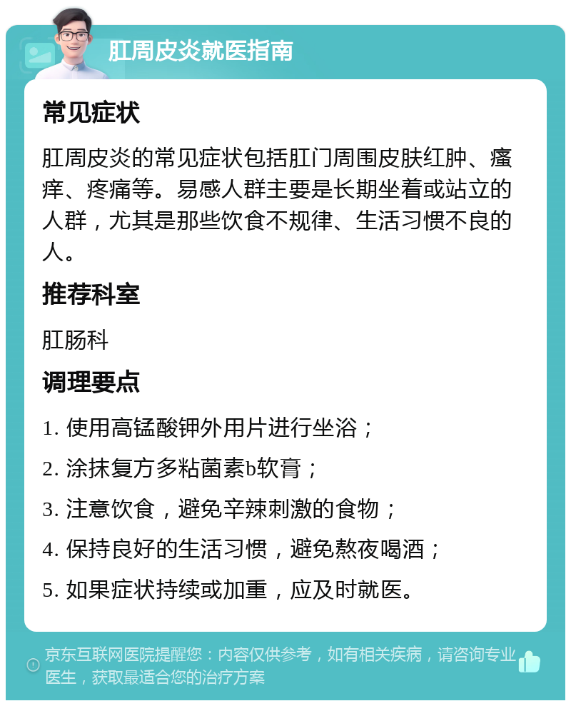 肛周皮炎就医指南 常见症状 肛周皮炎的常见症状包括肛门周围皮肤红肿、瘙痒、疼痛等。易感人群主要是长期坐着或站立的人群，尤其是那些饮食不规律、生活习惯不良的人。 推荐科室 肛肠科 调理要点 1. 使用高锰酸钾外用片进行坐浴； 2. 涂抹复方多粘菌素b软膏； 3. 注意饮食，避免辛辣刺激的食物； 4. 保持良好的生活习惯，避免熬夜喝酒； 5. 如果症状持续或加重，应及时就医。