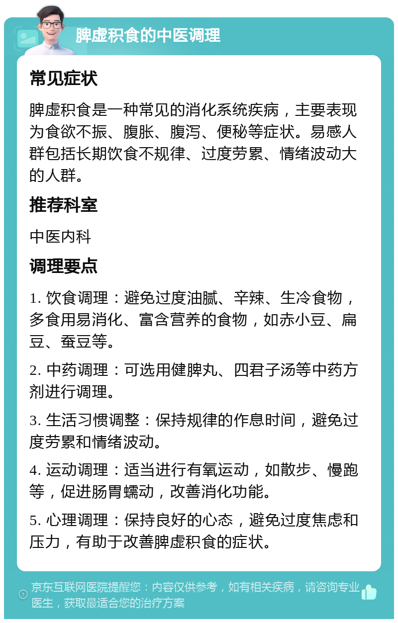 脾虚积食的中医调理 常见症状 脾虚积食是一种常见的消化系统疾病，主要表现为食欲不振、腹胀、腹泻、便秘等症状。易感人群包括长期饮食不规律、过度劳累、情绪波动大的人群。 推荐科室 中医内科 调理要点 1. 饮食调理：避免过度油腻、辛辣、生冷食物，多食用易消化、富含营养的食物，如赤小豆、扁豆、蚕豆等。 2. 中药调理：可选用健脾丸、四君子汤等中药方剂进行调理。 3. 生活习惯调整：保持规律的作息时间，避免过度劳累和情绪波动。 4. 运动调理：适当进行有氧运动，如散步、慢跑等，促进肠胃蠕动，改善消化功能。 5. 心理调理：保持良好的心态，避免过度焦虑和压力，有助于改善脾虚积食的症状。