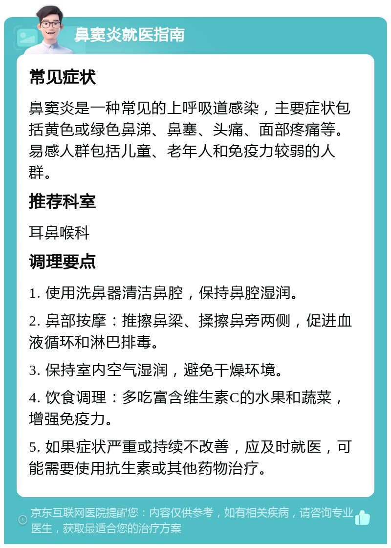 鼻窦炎就医指南 常见症状 鼻窦炎是一种常见的上呼吸道感染，主要症状包括黄色或绿色鼻涕、鼻塞、头痛、面部疼痛等。易感人群包括儿童、老年人和免疫力较弱的人群。 推荐科室 耳鼻喉科 调理要点 1. 使用洗鼻器清洁鼻腔，保持鼻腔湿润。 2. 鼻部按摩：推擦鼻梁、揉擦鼻旁两侧，促进血液循环和淋巴排毒。 3. 保持室内空气湿润，避免干燥环境。 4. 饮食调理：多吃富含维生素C的水果和蔬菜，增强免疫力。 5. 如果症状严重或持续不改善，应及时就医，可能需要使用抗生素或其他药物治疗。