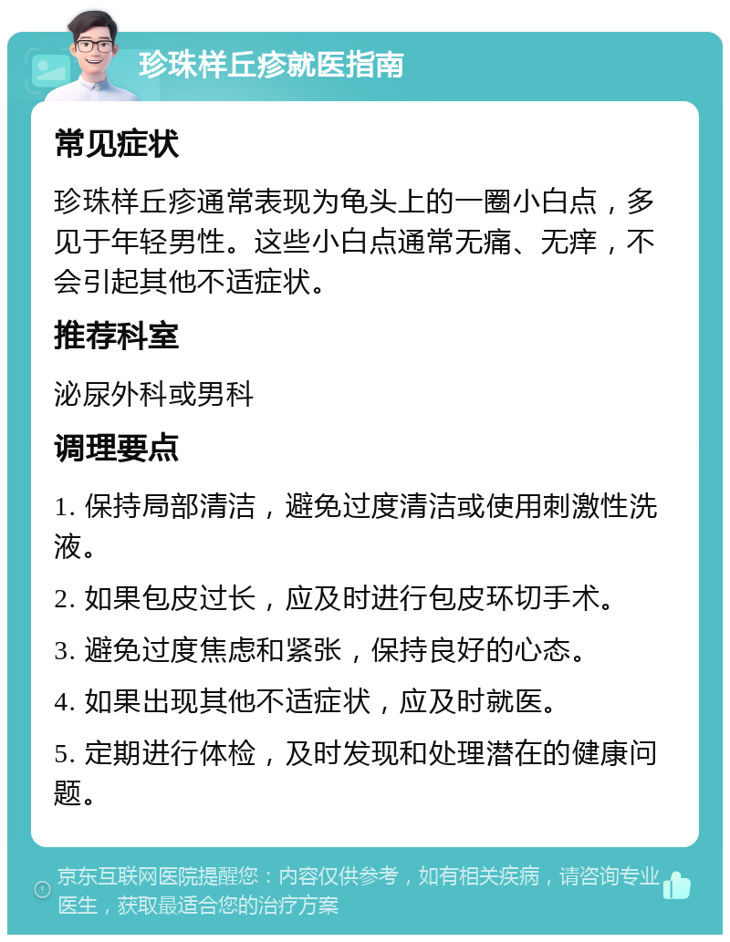 珍珠样丘疹就医指南 常见症状 珍珠样丘疹通常表现为龟头上的一圈小白点，多见于年轻男性。这些小白点通常无痛、无痒，不会引起其他不适症状。 推荐科室 泌尿外科或男科 调理要点 1. 保持局部清洁，避免过度清洁或使用刺激性洗液。 2. 如果包皮过长，应及时进行包皮环切手术。 3. 避免过度焦虑和紧张，保持良好的心态。 4. 如果出现其他不适症状，应及时就医。 5. 定期进行体检，及时发现和处理潜在的健康问题。