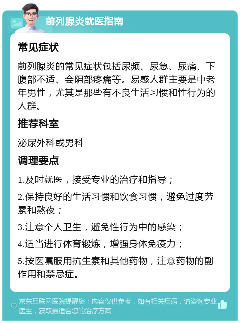 前列腺炎就医指南 常见症状 前列腺炎的常见症状包括尿频、尿急、尿痛、下腹部不适、会阴部疼痛等。易感人群主要是中老年男性，尤其是那些有不良生活习惯和性行为的人群。 推荐科室 泌尿外科或男科 调理要点 1.及时就医，接受专业的治疗和指导； 2.保持良好的生活习惯和饮食习惯，避免过度劳累和熬夜； 3.注意个人卫生，避免性行为中的感染； 4.适当进行体育锻炼，增强身体免疫力； 5.按医嘱服用抗生素和其他药物，注意药物的副作用和禁忌症。