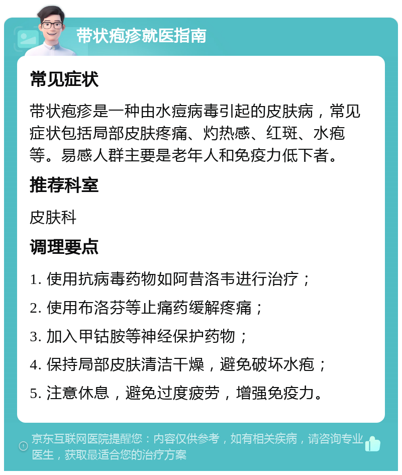 带状疱疹就医指南 常见症状 带状疱疹是一种由水痘病毒引起的皮肤病，常见症状包括局部皮肤疼痛、灼热感、红斑、水疱等。易感人群主要是老年人和免疫力低下者。 推荐科室 皮肤科 调理要点 1. 使用抗病毒药物如阿昔洛韦进行治疗； 2. 使用布洛芬等止痛药缓解疼痛； 3. 加入甲钴胺等神经保护药物； 4. 保持局部皮肤清洁干燥，避免破坏水疱； 5. 注意休息，避免过度疲劳，增强免疫力。