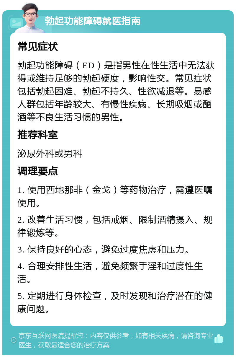 勃起功能障碍就医指南 常见症状 勃起功能障碍（ED）是指男性在性生活中无法获得或维持足够的勃起硬度，影响性交。常见症状包括勃起困难、勃起不持久、性欲减退等。易感人群包括年龄较大、有慢性疾病、长期吸烟或酗酒等不良生活习惯的男性。 推荐科室 泌尿外科或男科 调理要点 1. 使用西地那非（金戈）等药物治疗，需遵医嘱使用。 2. 改善生活习惯，包括戒烟、限制酒精摄入、规律锻炼等。 3. 保持良好的心态，避免过度焦虑和压力。 4. 合理安排性生活，避免频繁手淫和过度性生活。 5. 定期进行身体检查，及时发现和治疗潜在的健康问题。