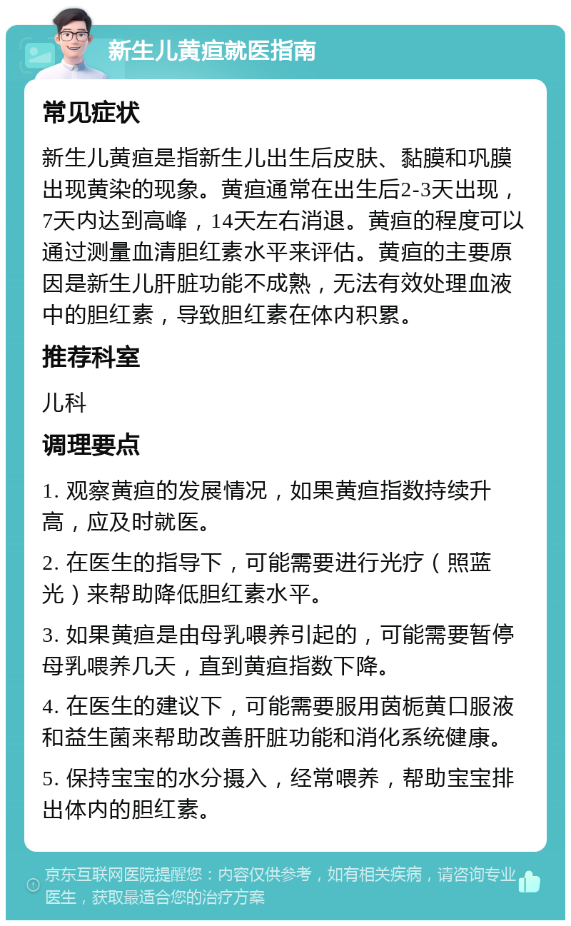 新生儿黄疸就医指南 常见症状 新生儿黄疸是指新生儿出生后皮肤、黏膜和巩膜出现黄染的现象。黄疸通常在出生后2-3天出现，7天内达到高峰，14天左右消退。黄疸的程度可以通过测量血清胆红素水平来评估。黄疸的主要原因是新生儿肝脏功能不成熟，无法有效处理血液中的胆红素，导致胆红素在体内积累。 推荐科室 儿科 调理要点 1. 观察黄疸的发展情况，如果黄疸指数持续升高，应及时就医。 2. 在医生的指导下，可能需要进行光疗（照蓝光）来帮助降低胆红素水平。 3. 如果黄疸是由母乳喂养引起的，可能需要暂停母乳喂养几天，直到黄疸指数下降。 4. 在医生的建议下，可能需要服用茵栀黄口服液和益生菌来帮助改善肝脏功能和消化系统健康。 5. 保持宝宝的水分摄入，经常喂养，帮助宝宝排出体内的胆红素。