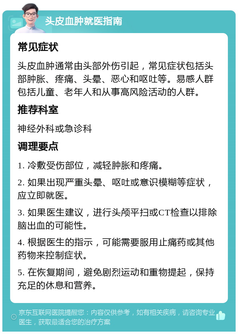 头皮血肿就医指南 常见症状 头皮血肿通常由头部外伤引起，常见症状包括头部肿胀、疼痛、头晕、恶心和呕吐等。易感人群包括儿童、老年人和从事高风险活动的人群。 推荐科室 神经外科或急诊科 调理要点 1. 冷敷受伤部位，减轻肿胀和疼痛。 2. 如果出现严重头晕、呕吐或意识模糊等症状，应立即就医。 3. 如果医生建议，进行头颅平扫或CT检查以排除脑出血的可能性。 4. 根据医生的指示，可能需要服用止痛药或其他药物来控制症状。 5. 在恢复期间，避免剧烈运动和重物提起，保持充足的休息和营养。