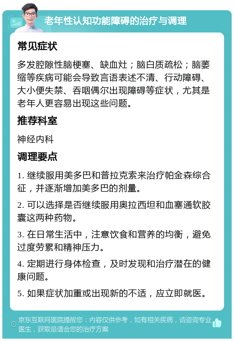 老年性认知功能障碍的治疗与调理 常见症状 多发腔隙性脑梗塞、缺血灶；脑白质疏松；脑萎缩等疾病可能会导致言语表述不清、行动障碍、大小便失禁、吞咽偶尔出现障碍等症状，尤其是老年人更容易出现这些问题。 推荐科室 神经内科 调理要点 1. 继续服用美多巴和普拉克索来治疗帕金森综合征，并逐渐增加美多巴的剂量。 2. 可以选择是否继续服用奥拉西坦和血塞通软胶囊这两种药物。 3. 在日常生活中，注意饮食和营养的均衡，避免过度劳累和精神压力。 4. 定期进行身体检查，及时发现和治疗潜在的健康问题。 5. 如果症状加重或出现新的不适，应立即就医。