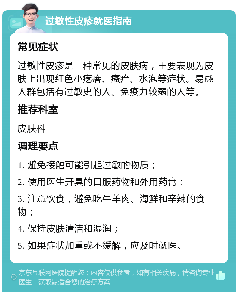 过敏性皮疹就医指南 常见症状 过敏性皮疹是一种常见的皮肤病，主要表现为皮肤上出现红色小疙瘩、瘙痒、水泡等症状。易感人群包括有过敏史的人、免疫力较弱的人等。 推荐科室 皮肤科 调理要点 1. 避免接触可能引起过敏的物质； 2. 使用医生开具的口服药物和外用药膏； 3. 注意饮食，避免吃牛羊肉、海鲜和辛辣的食物； 4. 保持皮肤清洁和湿润； 5. 如果症状加重或不缓解，应及时就医。