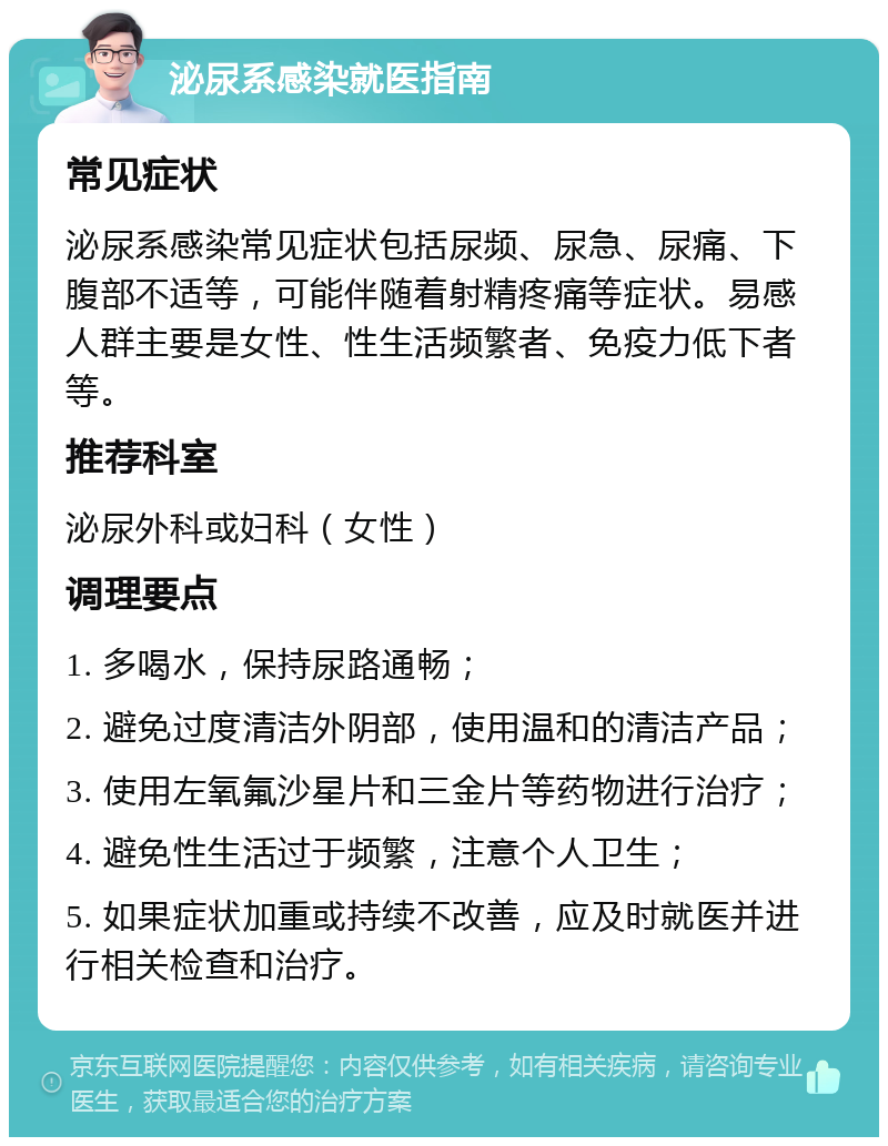 泌尿系感染就医指南 常见症状 泌尿系感染常见症状包括尿频、尿急、尿痛、下腹部不适等，可能伴随着射精疼痛等症状。易感人群主要是女性、性生活频繁者、免疫力低下者等。 推荐科室 泌尿外科或妇科（女性） 调理要点 1. 多喝水，保持尿路通畅； 2. 避免过度清洁外阴部，使用温和的清洁产品； 3. 使用左氧氟沙星片和三金片等药物进行治疗； 4. 避免性生活过于频繁，注意个人卫生； 5. 如果症状加重或持续不改善，应及时就医并进行相关检查和治疗。