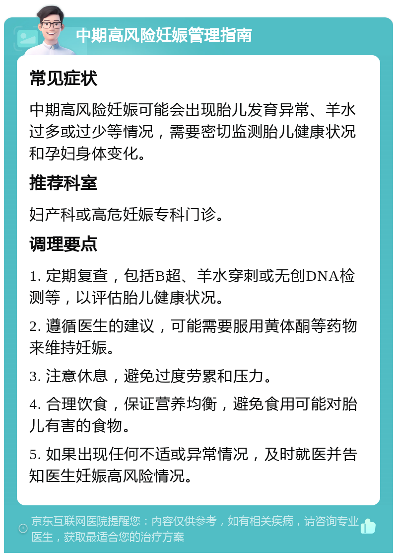 中期高风险妊娠管理指南 常见症状 中期高风险妊娠可能会出现胎儿发育异常、羊水过多或过少等情况，需要密切监测胎儿健康状况和孕妇身体变化。 推荐科室 妇产科或高危妊娠专科门诊。 调理要点 1. 定期复查，包括B超、羊水穿刺或无创DNA检测等，以评估胎儿健康状况。 2. 遵循医生的建议，可能需要服用黄体酮等药物来维持妊娠。 3. 注意休息，避免过度劳累和压力。 4. 合理饮食，保证营养均衡，避免食用可能对胎儿有害的食物。 5. 如果出现任何不适或异常情况，及时就医并告知医生妊娠高风险情况。