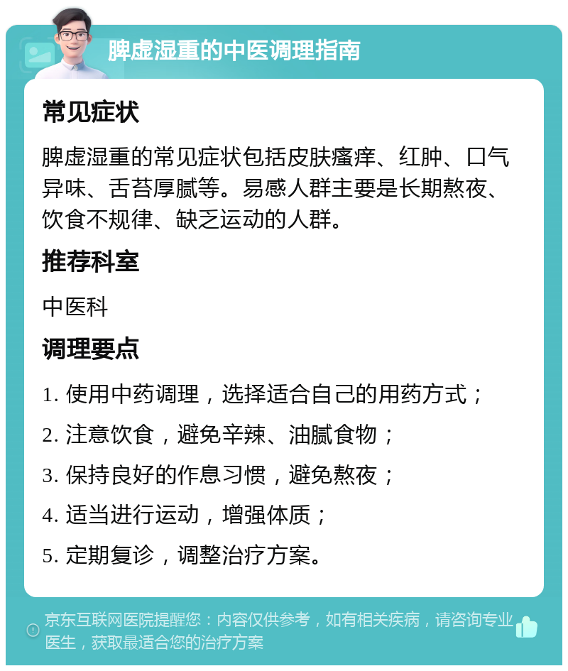 脾虚湿重的中医调理指南 常见症状 脾虚湿重的常见症状包括皮肤瘙痒、红肿、口气异味、舌苔厚腻等。易感人群主要是长期熬夜、饮食不规律、缺乏运动的人群。 推荐科室 中医科 调理要点 1. 使用中药调理，选择适合自己的用药方式； 2. 注意饮食，避免辛辣、油腻食物； 3. 保持良好的作息习惯，避免熬夜； 4. 适当进行运动，增强体质； 5. 定期复诊，调整治疗方案。