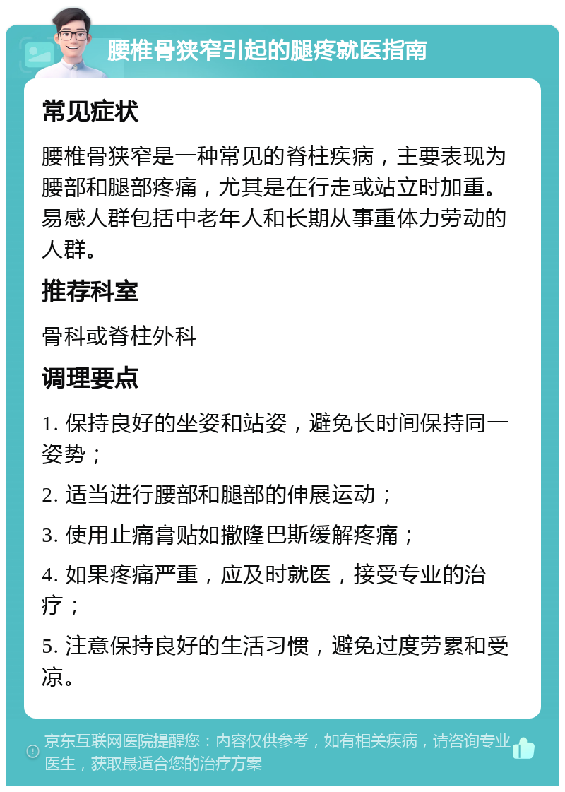 腰椎骨狭窄引起的腿疼就医指南 常见症状 腰椎骨狭窄是一种常见的脊柱疾病，主要表现为腰部和腿部疼痛，尤其是在行走或站立时加重。易感人群包括中老年人和长期从事重体力劳动的人群。 推荐科室 骨科或脊柱外科 调理要点 1. 保持良好的坐姿和站姿，避免长时间保持同一姿势； 2. 适当进行腰部和腿部的伸展运动； 3. 使用止痛膏贴如撒隆巴斯缓解疼痛； 4. 如果疼痛严重，应及时就医，接受专业的治疗； 5. 注意保持良好的生活习惯，避免过度劳累和受凉。