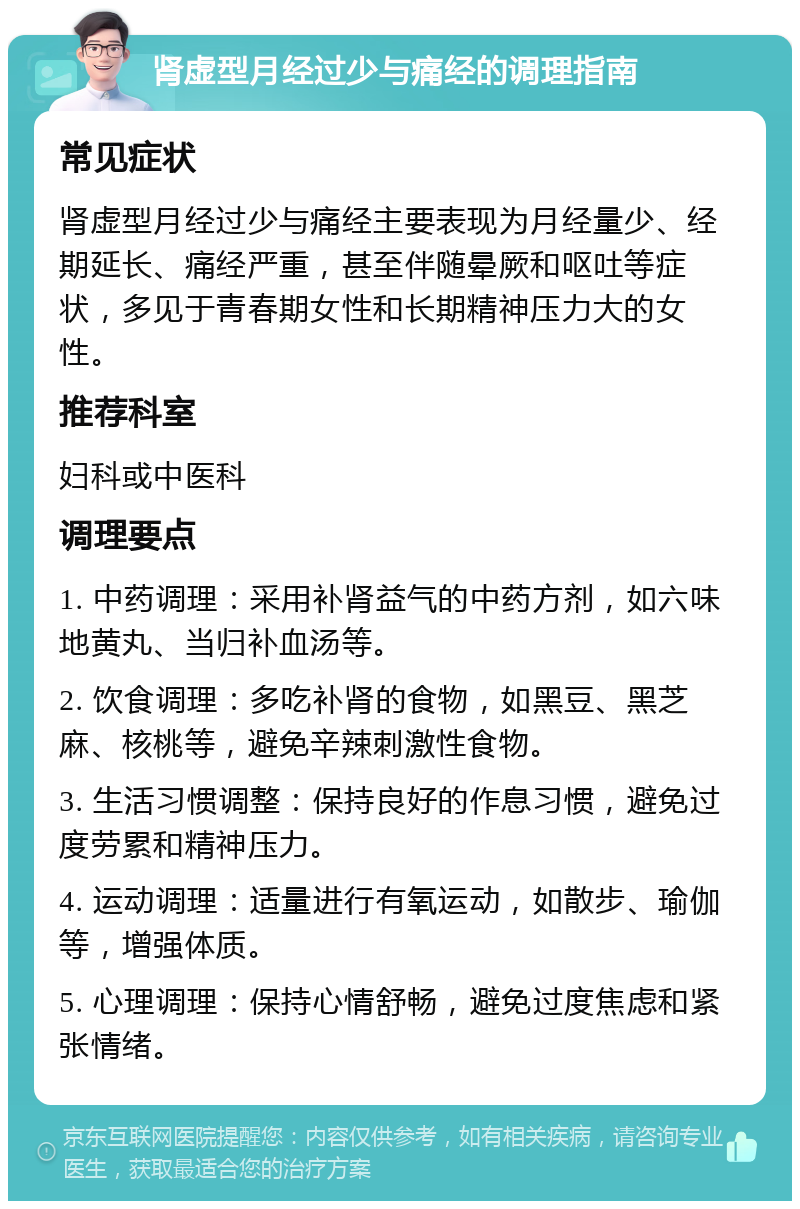 肾虚型月经过少与痛经的调理指南 常见症状 肾虚型月经过少与痛经主要表现为月经量少、经期延长、痛经严重，甚至伴随晕厥和呕吐等症状，多见于青春期女性和长期精神压力大的女性。 推荐科室 妇科或中医科 调理要点 1. 中药调理：采用补肾益气的中药方剂，如六味地黄丸、当归补血汤等。 2. 饮食调理：多吃补肾的食物，如黑豆、黑芝麻、核桃等，避免辛辣刺激性食物。 3. 生活习惯调整：保持良好的作息习惯，避免过度劳累和精神压力。 4. 运动调理：适量进行有氧运动，如散步、瑜伽等，增强体质。 5. 心理调理：保持心情舒畅，避免过度焦虑和紧张情绪。