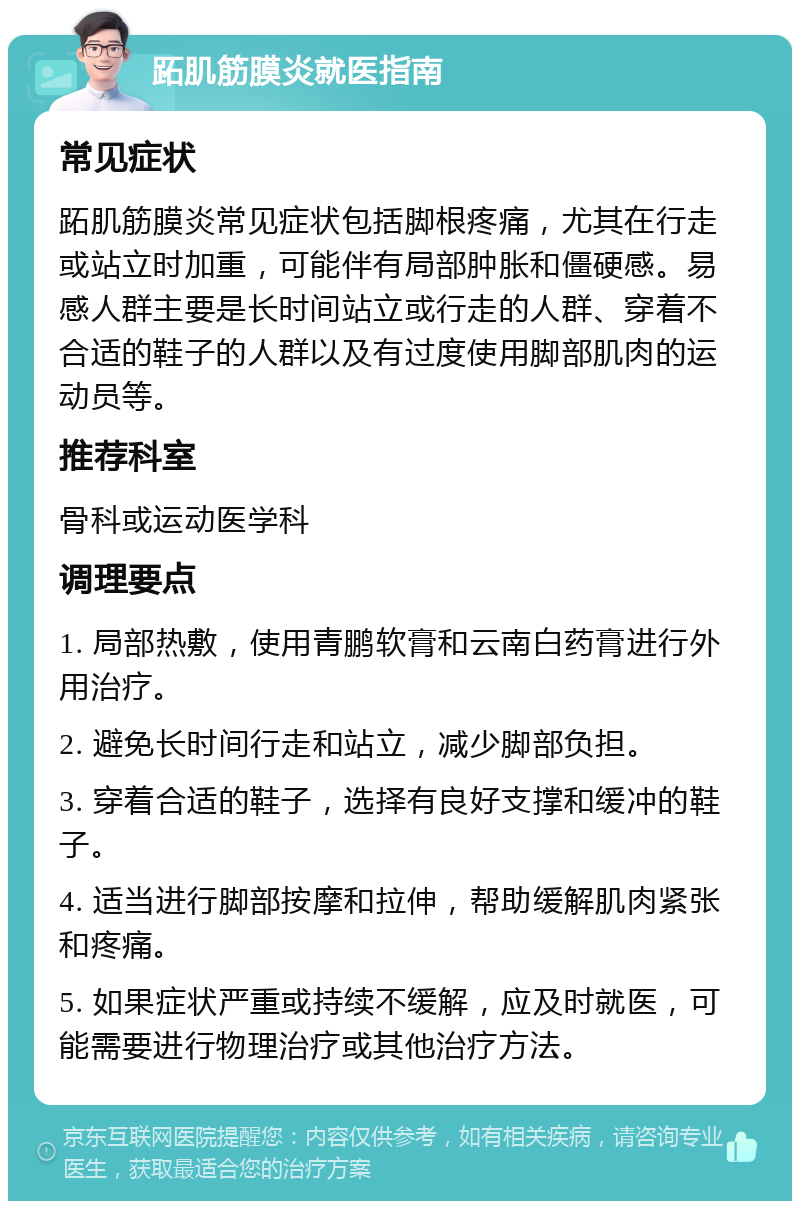 跖肌筋膜炎就医指南 常见症状 跖肌筋膜炎常见症状包括脚根疼痛，尤其在行走或站立时加重，可能伴有局部肿胀和僵硬感。易感人群主要是长时间站立或行走的人群、穿着不合适的鞋子的人群以及有过度使用脚部肌肉的运动员等。 推荐科室 骨科或运动医学科 调理要点 1. 局部热敷，使用青鹏软膏和云南白药膏进行外用治疗。 2. 避免长时间行走和站立，减少脚部负担。 3. 穿着合适的鞋子，选择有良好支撑和缓冲的鞋子。 4. 适当进行脚部按摩和拉伸，帮助缓解肌肉紧张和疼痛。 5. 如果症状严重或持续不缓解，应及时就医，可能需要进行物理治疗或其他治疗方法。