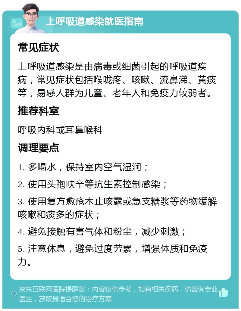 上呼吸道感染就医指南 常见症状 上呼吸道感染是由病毒或细菌引起的呼吸道疾病，常见症状包括喉咙疼、咳嗽、流鼻涕、黄痰等，易感人群为儿童、老年人和免疫力较弱者。 推荐科室 呼吸内科或耳鼻喉科 调理要点 1. 多喝水，保持室内空气湿润； 2. 使用头孢呋辛等抗生素控制感染； 3. 使用复方愈疮木止咳露或急支糖浆等药物缓解咳嗽和痰多的症状； 4. 避免接触有害气体和粉尘，减少刺激； 5. 注意休息，避免过度劳累，增强体质和免疫力。