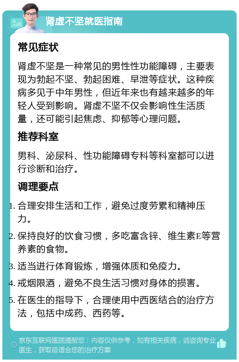 肾虚不坚就医指南 常见症状 肾虚不坚是一种常见的男性性功能障碍，主要表现为勃起不坚、勃起困难、早泄等症状。这种疾病多见于中年男性，但近年来也有越来越多的年轻人受到影响。肾虚不坚不仅会影响性生活质量，还可能引起焦虑、抑郁等心理问题。 推荐科室 男科、泌尿科、性功能障碍专科等科室都可以进行诊断和治疗。 调理要点 合理安排生活和工作，避免过度劳累和精神压力。 保持良好的饮食习惯，多吃富含锌、维生素E等营养素的食物。 适当进行体育锻炼，增强体质和免疫力。 戒烟限酒，避免不良生活习惯对身体的损害。 在医生的指导下，合理使用中西医结合的治疗方法，包括中成药、西药等。