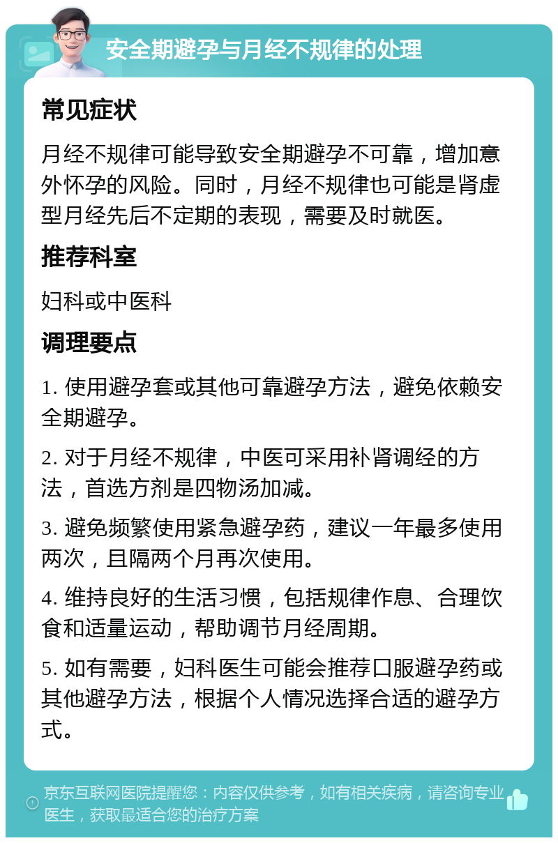 安全期避孕与月经不规律的处理 常见症状 月经不规律可能导致安全期避孕不可靠，增加意外怀孕的风险。同时，月经不规律也可能是肾虚型月经先后不定期的表现，需要及时就医。 推荐科室 妇科或中医科 调理要点 1. 使用避孕套或其他可靠避孕方法，避免依赖安全期避孕。 2. 对于月经不规律，中医可采用补肾调经的方法，首选方剂是四物汤加减。 3. 避免频繁使用紧急避孕药，建议一年最多使用两次，且隔两个月再次使用。 4. 维持良好的生活习惯，包括规律作息、合理饮食和适量运动，帮助调节月经周期。 5. 如有需要，妇科医生可能会推荐口服避孕药或其他避孕方法，根据个人情况选择合适的避孕方式。