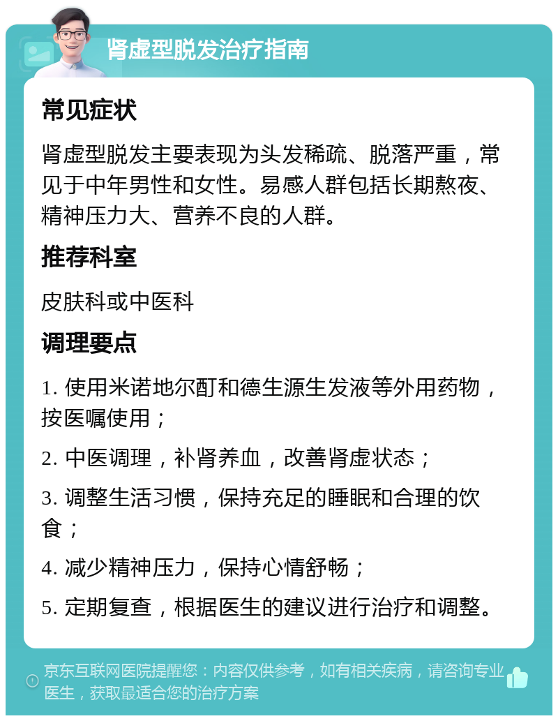 肾虚型脱发治疗指南 常见症状 肾虚型脱发主要表现为头发稀疏、脱落严重，常见于中年男性和女性。易感人群包括长期熬夜、精神压力大、营养不良的人群。 推荐科室 皮肤科或中医科 调理要点 1. 使用米诺地尔酊和德生源生发液等外用药物，按医嘱使用； 2. 中医调理，补肾养血，改善肾虚状态； 3. 调整生活习惯，保持充足的睡眠和合理的饮食； 4. 减少精神压力，保持心情舒畅； 5. 定期复查，根据医生的建议进行治疗和调整。