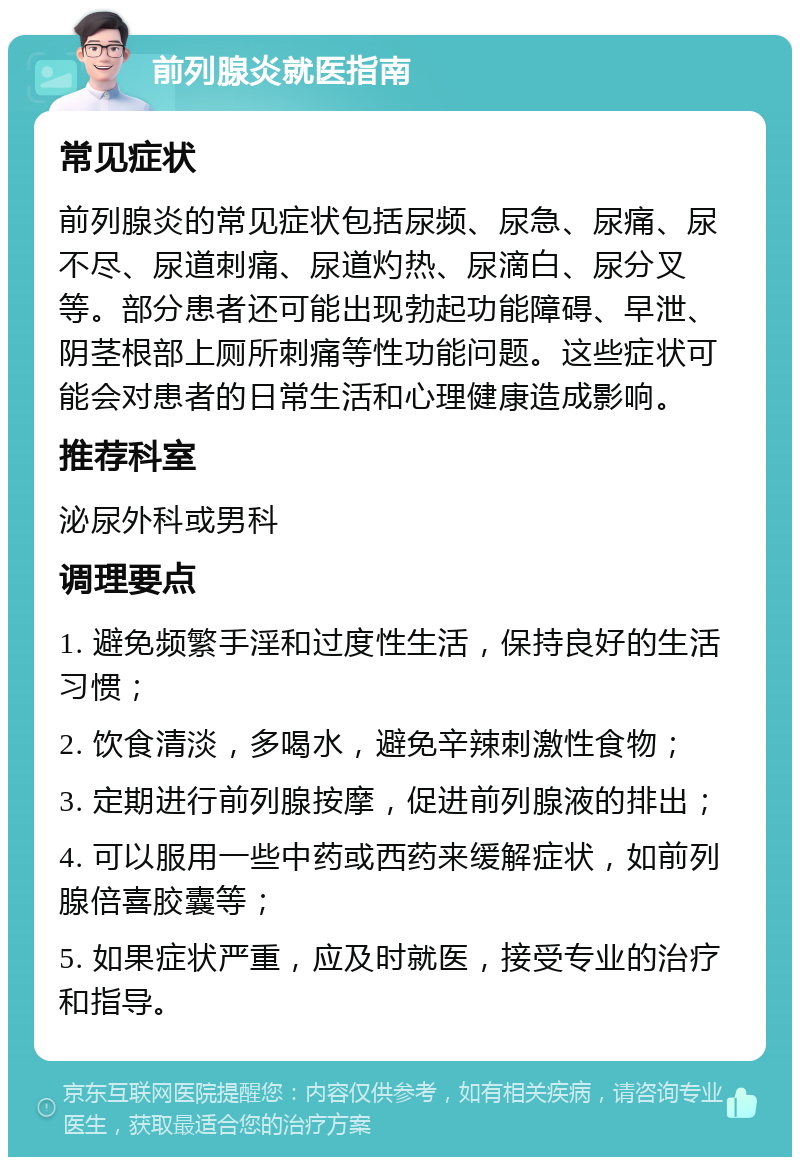 前列腺炎就医指南 常见症状 前列腺炎的常见症状包括尿频、尿急、尿痛、尿不尽、尿道刺痛、尿道灼热、尿滴白、尿分叉等。部分患者还可能出现勃起功能障碍、早泄、阴茎根部上厕所刺痛等性功能问题。这些症状可能会对患者的日常生活和心理健康造成影响。 推荐科室 泌尿外科或男科 调理要点 1. 避免频繁手淫和过度性生活，保持良好的生活习惯； 2. 饮食清淡，多喝水，避免辛辣刺激性食物； 3. 定期进行前列腺按摩，促进前列腺液的排出； 4. 可以服用一些中药或西药来缓解症状，如前列腺倍喜胶囊等； 5. 如果症状严重，应及时就医，接受专业的治疗和指导。