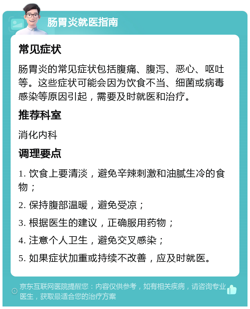 肠胃炎就医指南 常见症状 肠胃炎的常见症状包括腹痛、腹泻、恶心、呕吐等。这些症状可能会因为饮食不当、细菌或病毒感染等原因引起，需要及时就医和治疗。 推荐科室 消化内科 调理要点 1. 饮食上要清淡，避免辛辣刺激和油腻生冷的食物； 2. 保持腹部温暖，避免受凉； 3. 根据医生的建议，正确服用药物； 4. 注意个人卫生，避免交叉感染； 5. 如果症状加重或持续不改善，应及时就医。