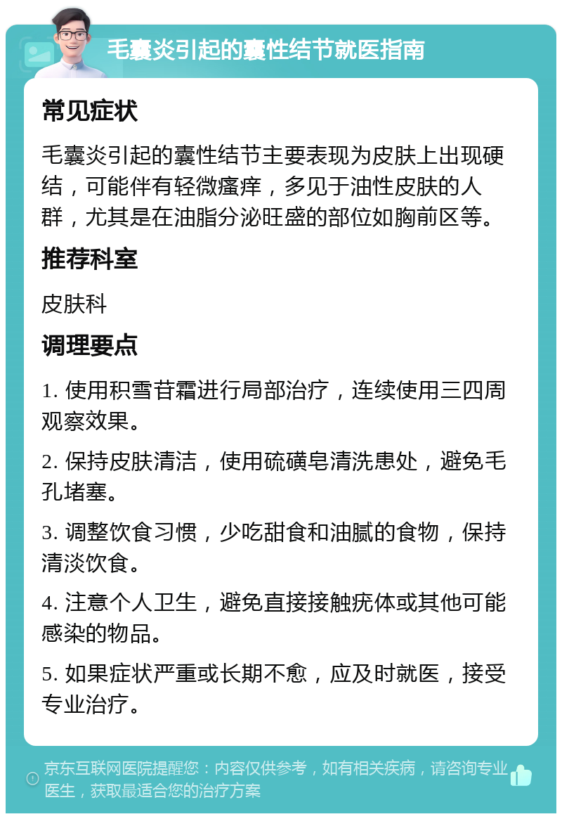 毛囊炎引起的囊性结节就医指南 常见症状 毛囊炎引起的囊性结节主要表现为皮肤上出现硬结，可能伴有轻微瘙痒，多见于油性皮肤的人群，尤其是在油脂分泌旺盛的部位如胸前区等。 推荐科室 皮肤科 调理要点 1. 使用积雪苷霜进行局部治疗，连续使用三四周观察效果。 2. 保持皮肤清洁，使用硫磺皂清洗患处，避免毛孔堵塞。 3. 调整饮食习惯，少吃甜食和油腻的食物，保持清淡饮食。 4. 注意个人卫生，避免直接接触疣体或其他可能感染的物品。 5. 如果症状严重或长期不愈，应及时就医，接受专业治疗。