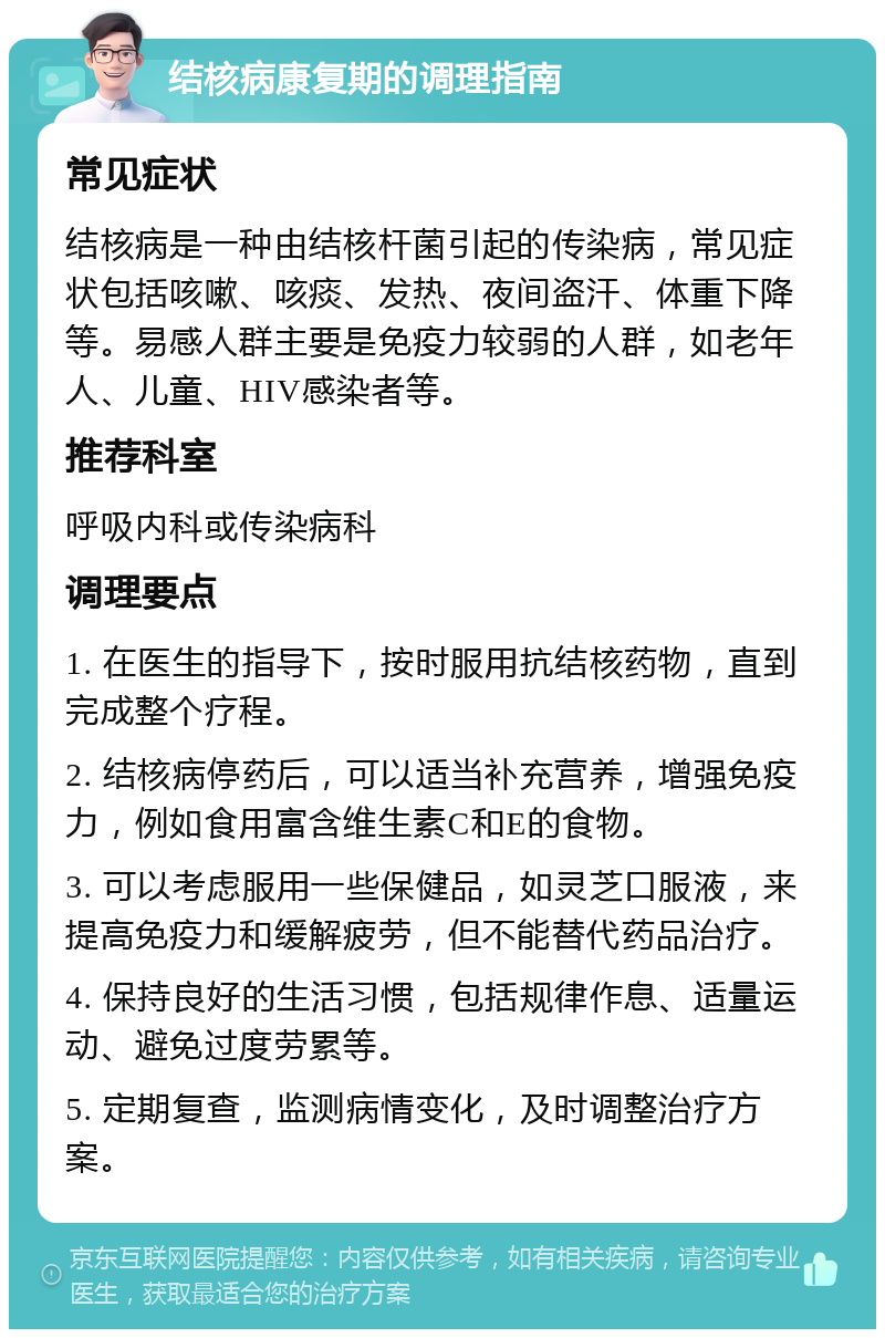 结核病康复期的调理指南 常见症状 结核病是一种由结核杆菌引起的传染病，常见症状包括咳嗽、咳痰、发热、夜间盗汗、体重下降等。易感人群主要是免疫力较弱的人群，如老年人、儿童、HIV感染者等。 推荐科室 呼吸内科或传染病科 调理要点 1. 在医生的指导下，按时服用抗结核药物，直到完成整个疗程。 2. 结核病停药后，可以适当补充营养，增强免疫力，例如食用富含维生素C和E的食物。 3. 可以考虑服用一些保健品，如灵芝口服液，来提高免疫力和缓解疲劳，但不能替代药品治疗。 4. 保持良好的生活习惯，包括规律作息、适量运动、避免过度劳累等。 5. 定期复查，监测病情变化，及时调整治疗方案。