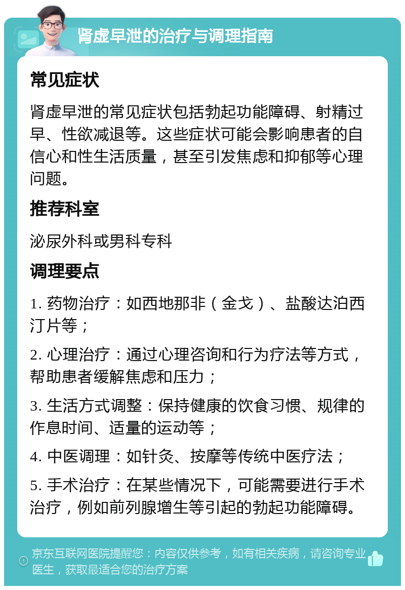 肾虚早泄的治疗与调理指南 常见症状 肾虚早泄的常见症状包括勃起功能障碍、射精过早、性欲减退等。这些症状可能会影响患者的自信心和性生活质量，甚至引发焦虑和抑郁等心理问题。 推荐科室 泌尿外科或男科专科 调理要点 1. 药物治疗：如西地那非（金戈）、盐酸达泊西汀片等； 2. 心理治疗：通过心理咨询和行为疗法等方式，帮助患者缓解焦虑和压力； 3. 生活方式调整：保持健康的饮食习惯、规律的作息时间、适量的运动等； 4. 中医调理：如针灸、按摩等传统中医疗法； 5. 手术治疗：在某些情况下，可能需要进行手术治疗，例如前列腺增生等引起的勃起功能障碍。