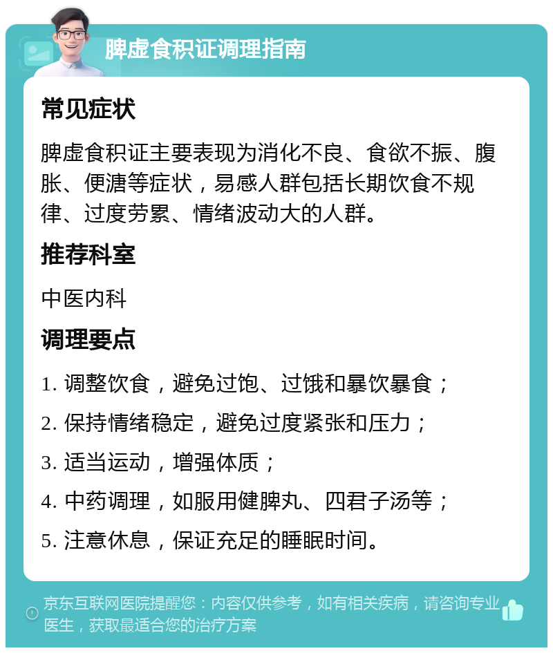 脾虚食积证调理指南 常见症状 脾虚食积证主要表现为消化不良、食欲不振、腹胀、便溏等症状，易感人群包括长期饮食不规律、过度劳累、情绪波动大的人群。 推荐科室 中医内科 调理要点 1. 调整饮食，避免过饱、过饿和暴饮暴食； 2. 保持情绪稳定，避免过度紧张和压力； 3. 适当运动，增强体质； 4. 中药调理，如服用健脾丸、四君子汤等； 5. 注意休息，保证充足的睡眠时间。