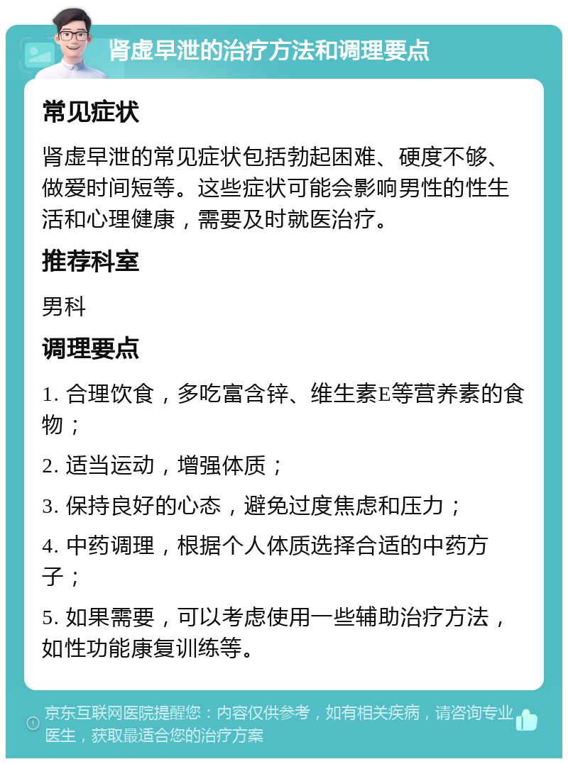 肾虚早泄的治疗方法和调理要点 常见症状 肾虚早泄的常见症状包括勃起困难、硬度不够、做爱时间短等。这些症状可能会影响男性的性生活和心理健康，需要及时就医治疗。 推荐科室 男科 调理要点 1. 合理饮食，多吃富含锌、维生素E等营养素的食物； 2. 适当运动，增强体质； 3. 保持良好的心态，避免过度焦虑和压力； 4. 中药调理，根据个人体质选择合适的中药方子； 5. 如果需要，可以考虑使用一些辅助治疗方法，如性功能康复训练等。