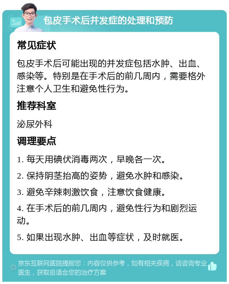 包皮手术后并发症的处理和预防 常见症状 包皮手术后可能出现的并发症包括水肿、出血、感染等。特别是在手术后的前几周内，需要格外注意个人卫生和避免性行为。 推荐科室 泌尿外科 调理要点 1. 每天用碘伏消毒两次，早晚各一次。 2. 保持阴茎抬高的姿势，避免水肿和感染。 3. 避免辛辣刺激饮食，注意饮食健康。 4. 在手术后的前几周内，避免性行为和剧烈运动。 5. 如果出现水肿、出血等症状，及时就医。