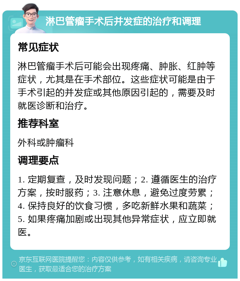 淋巴管瘤手术后并发症的治疗和调理 常见症状 淋巴管瘤手术后可能会出现疼痛、肿胀、红肿等症状，尤其是在手术部位。这些症状可能是由于手术引起的并发症或其他原因引起的，需要及时就医诊断和治疗。 推荐科室 外科或肿瘤科 调理要点 1. 定期复查，及时发现问题；2. 遵循医生的治疗方案，按时服药；3. 注意休息，避免过度劳累；4. 保持良好的饮食习惯，多吃新鲜水果和蔬菜；5. 如果疼痛加剧或出现其他异常症状，应立即就医。