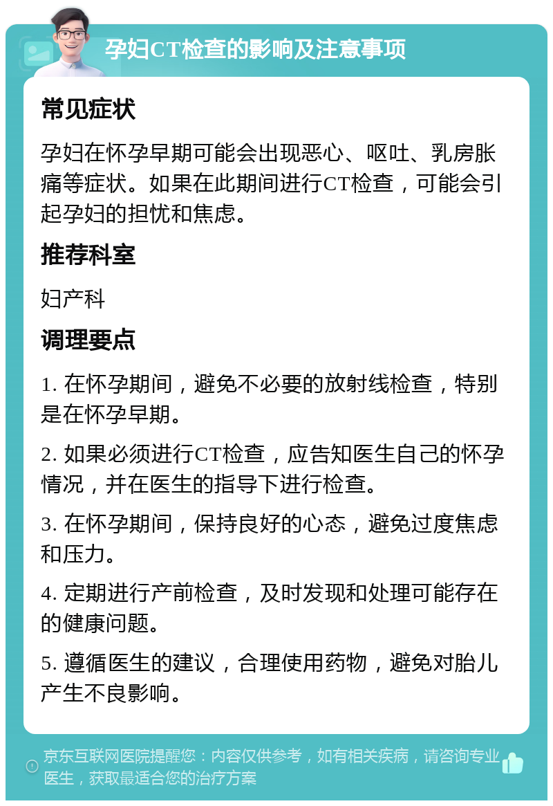 孕妇CT检查的影响及注意事项 常见症状 孕妇在怀孕早期可能会出现恶心、呕吐、乳房胀痛等症状。如果在此期间进行CT检查，可能会引起孕妇的担忧和焦虑。 推荐科室 妇产科 调理要点 1. 在怀孕期间，避免不必要的放射线检查，特别是在怀孕早期。 2. 如果必须进行CT检查，应告知医生自己的怀孕情况，并在医生的指导下进行检查。 3. 在怀孕期间，保持良好的心态，避免过度焦虑和压力。 4. 定期进行产前检查，及时发现和处理可能存在的健康问题。 5. 遵循医生的建议，合理使用药物，避免对胎儿产生不良影响。