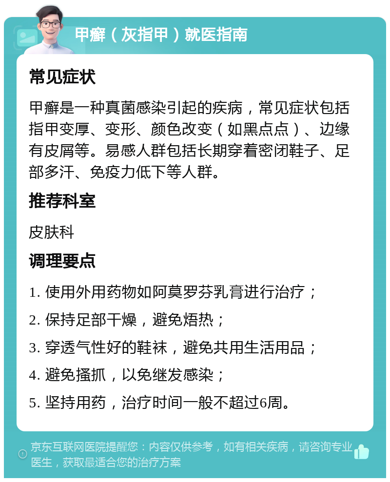 甲癣（灰指甲）就医指南 常见症状 甲癣是一种真菌感染引起的疾病，常见症状包括指甲变厚、变形、颜色改变（如黑点点）、边缘有皮屑等。易感人群包括长期穿着密闭鞋子、足部多汗、免疫力低下等人群。 推荐科室 皮肤科 调理要点 1. 使用外用药物如阿莫罗芬乳膏进行治疗； 2. 保持足部干燥，避免焐热； 3. 穿透气性好的鞋袜，避免共用生活用品； 4. 避免搔抓，以免继发感染； 5. 坚持用药，治疗时间一般不超过6周。