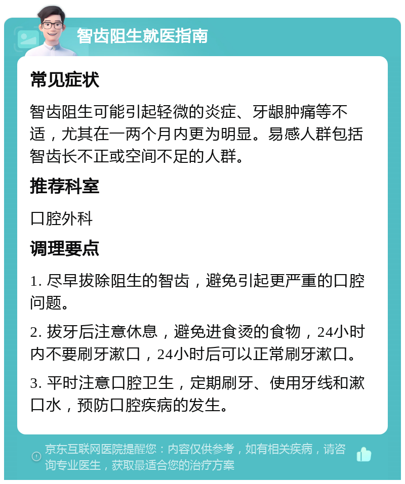 智齿阻生就医指南 常见症状 智齿阻生可能引起轻微的炎症、牙龈肿痛等不适，尤其在一两个月内更为明显。易感人群包括智齿长不正或空间不足的人群。 推荐科室 口腔外科 调理要点 1. 尽早拔除阻生的智齿，避免引起更严重的口腔问题。 2. 拔牙后注意休息，避免进食烫的食物，24小时内不要刷牙漱口，24小时后可以正常刷牙漱口。 3. 平时注意口腔卫生，定期刷牙、使用牙线和漱口水，预防口腔疾病的发生。