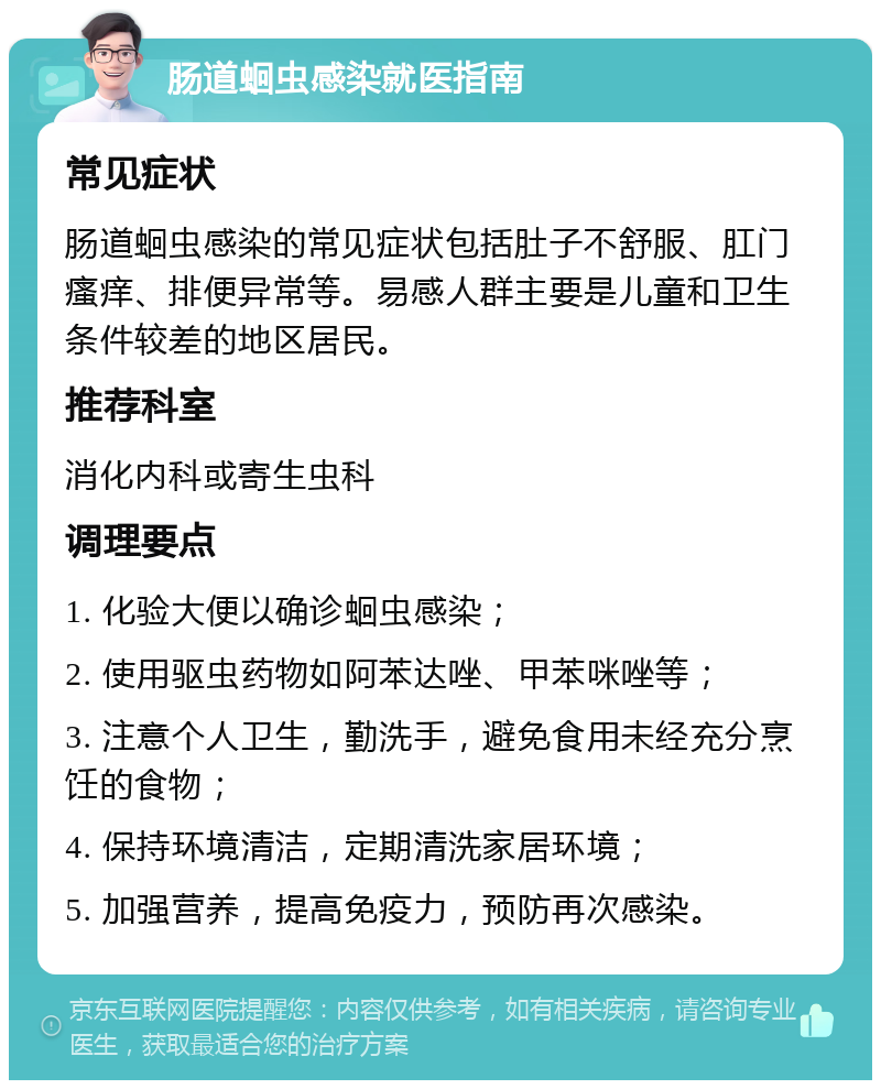 肠道蛔虫感染就医指南 常见症状 肠道蛔虫感染的常见症状包括肚子不舒服、肛门瘙痒、排便异常等。易感人群主要是儿童和卫生条件较差的地区居民。 推荐科室 消化内科或寄生虫科 调理要点 1. 化验大便以确诊蛔虫感染； 2. 使用驱虫药物如阿苯达唑、甲苯咪唑等； 3. 注意个人卫生，勤洗手，避免食用未经充分烹饪的食物； 4. 保持环境清洁，定期清洗家居环境； 5. 加强营养，提高免疫力，预防再次感染。