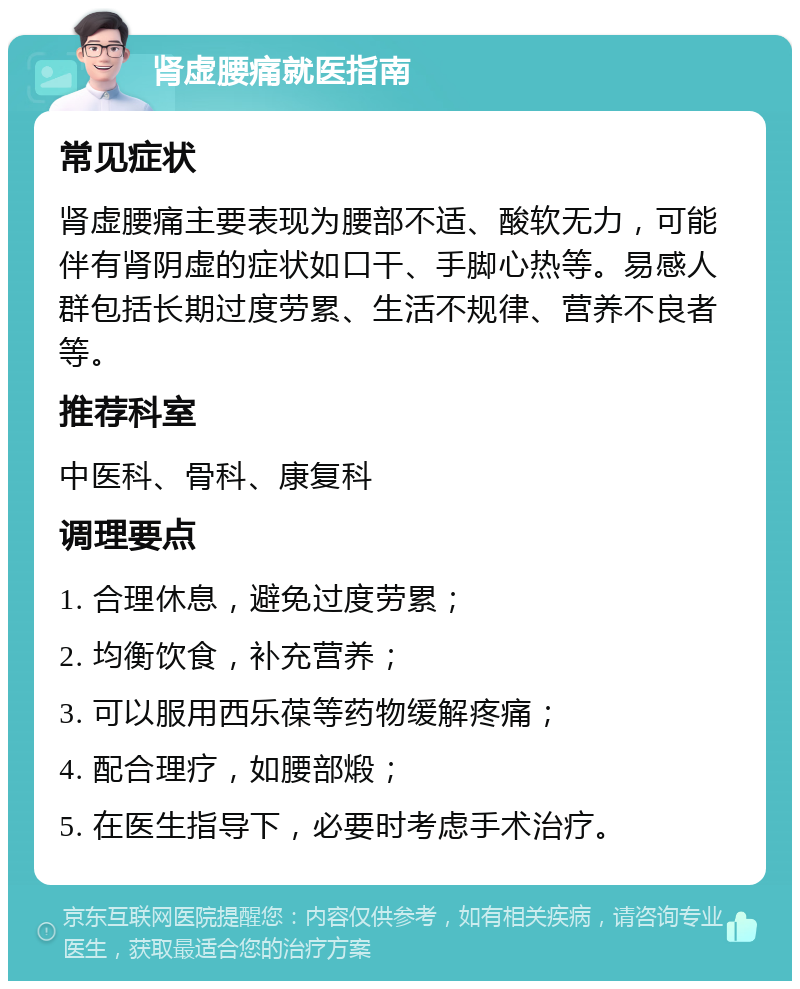 肾虚腰痛就医指南 常见症状 肾虚腰痛主要表现为腰部不适、酸软无力，可能伴有肾阴虚的症状如口干、手脚心热等。易感人群包括长期过度劳累、生活不规律、营养不良者等。 推荐科室 中医科、骨科、康复科 调理要点 1. 合理休息，避免过度劳累； 2. 均衡饮食，补充营养； 3. 可以服用西乐葆等药物缓解疼痛； 4. 配合理疗，如腰部煅； 5. 在医生指导下，必要时考虑手术治疗。