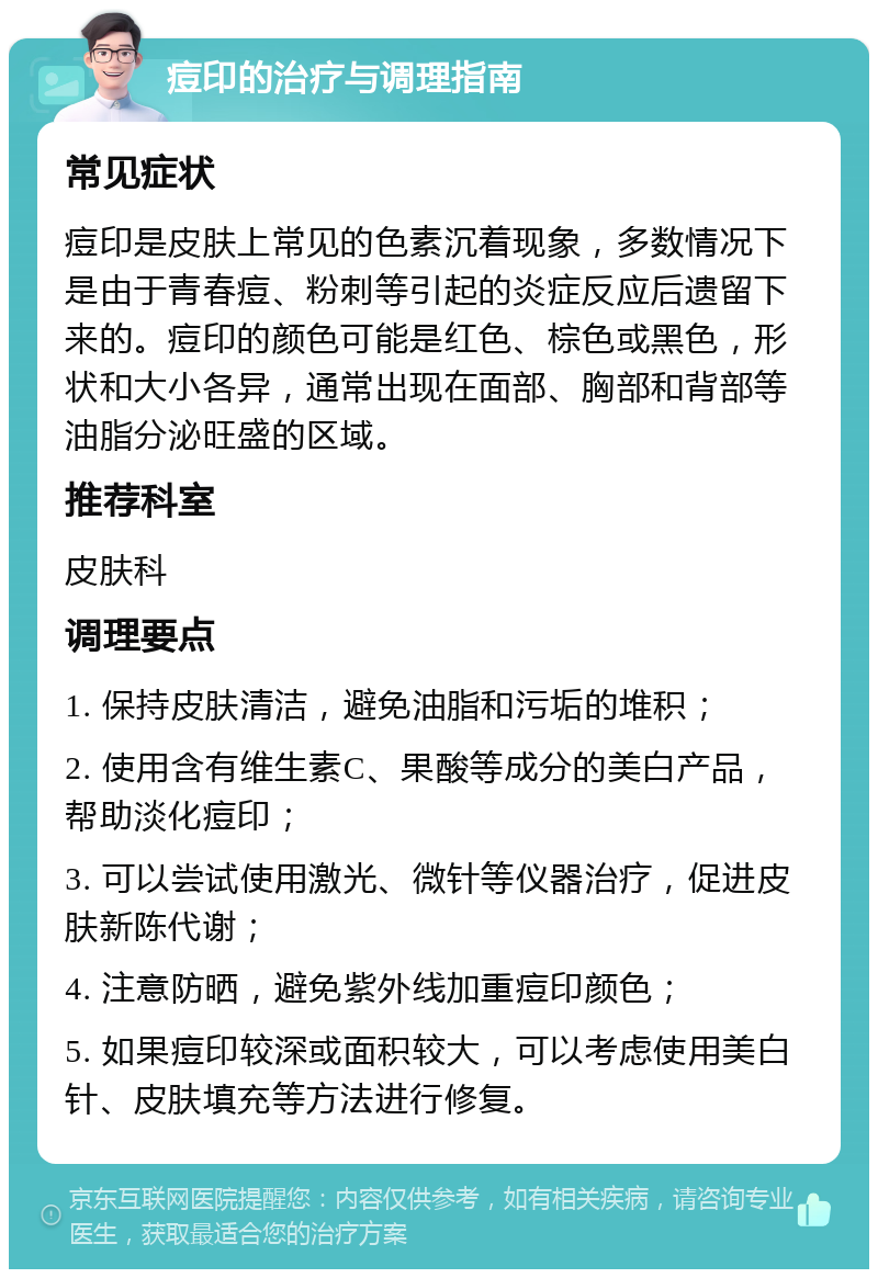 痘印的治疗与调理指南 常见症状 痘印是皮肤上常见的色素沉着现象，多数情况下是由于青春痘、粉刺等引起的炎症反应后遗留下来的。痘印的颜色可能是红色、棕色或黑色，形状和大小各异，通常出现在面部、胸部和背部等油脂分泌旺盛的区域。 推荐科室 皮肤科 调理要点 1. 保持皮肤清洁，避免油脂和污垢的堆积； 2. 使用含有维生素C、果酸等成分的美白产品，帮助淡化痘印； 3. 可以尝试使用激光、微针等仪器治疗，促进皮肤新陈代谢； 4. 注意防晒，避免紫外线加重痘印颜色； 5. 如果痘印较深或面积较大，可以考虑使用美白针、皮肤填充等方法进行修复。