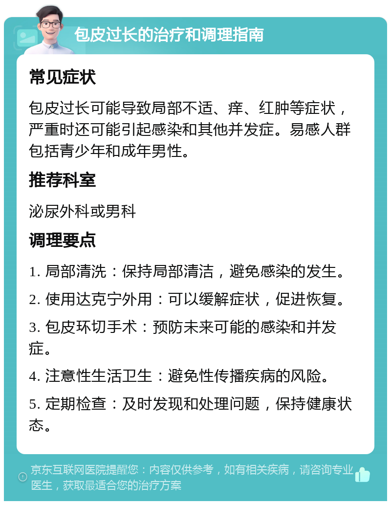 包皮过长的治疗和调理指南 常见症状 包皮过长可能导致局部不适、痒、红肿等症状，严重时还可能引起感染和其他并发症。易感人群包括青少年和成年男性。 推荐科室 泌尿外科或男科 调理要点 1. 局部清洗：保持局部清洁，避免感染的发生。 2. 使用达克宁外用：可以缓解症状，促进恢复。 3. 包皮环切手术：预防未来可能的感染和并发症。 4. 注意性生活卫生：避免性传播疾病的风险。 5. 定期检查：及时发现和处理问题，保持健康状态。