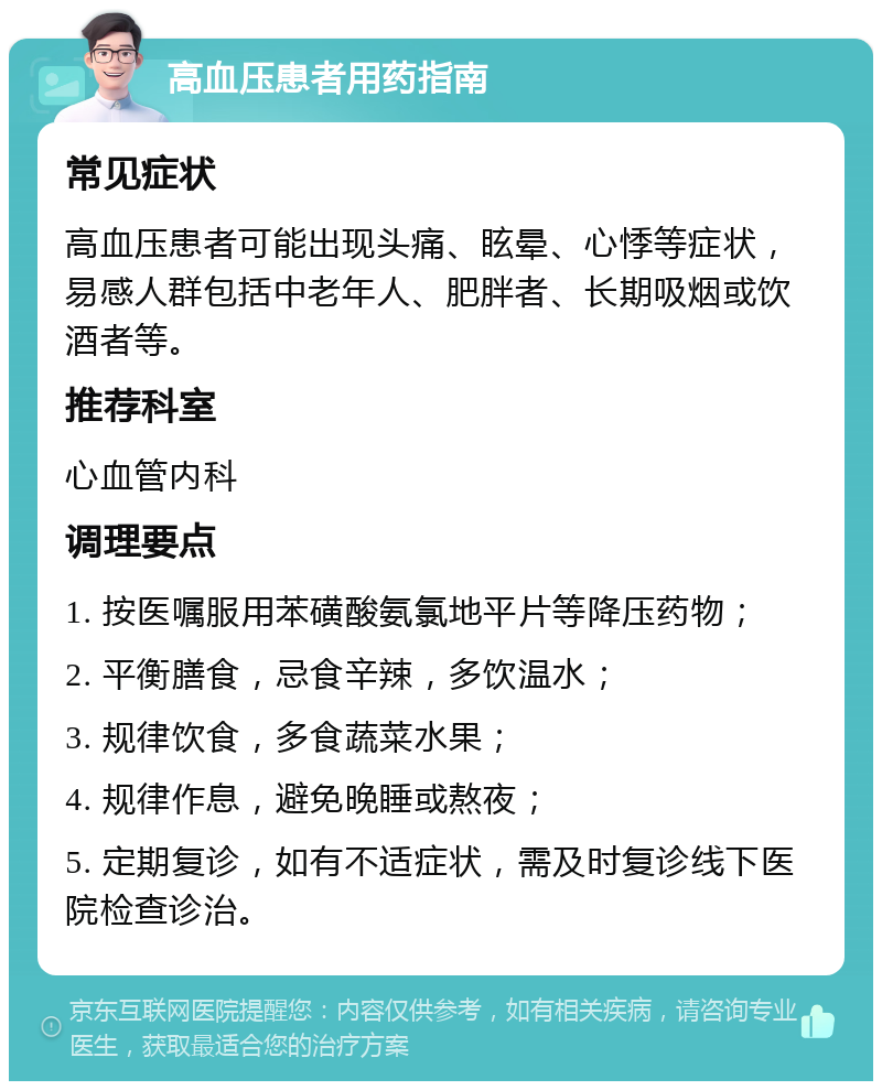 高血压患者用药指南 常见症状 高血压患者可能出现头痛、眩晕、心悸等症状，易感人群包括中老年人、肥胖者、长期吸烟或饮酒者等。 推荐科室 心血管内科 调理要点 1. 按医嘱服用苯磺酸氨氯地平片等降压药物； 2. 平衡膳食，忌食辛辣，多饮温水； 3. 规律饮食，多食蔬菜水果； 4. 规律作息，避免晚睡或熬夜； 5. 定期复诊，如有不适症状，需及时复诊线下医院检查诊治。