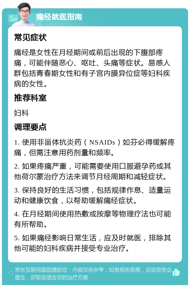 痛经就医指南 常见症状 痛经是女性在月经期间或前后出现的下腹部疼痛，可能伴随恶心、呕吐、头痛等症状。易感人群包括青春期女性和有子宫内膜异位症等妇科疾病的女性。 推荐科室 妇科 调理要点 1. 使用非甾体抗炎药（NSAIDs）如芬必得缓解疼痛，但需注意用药剂量和频率。 2. 如果疼痛严重，可能需要使用口服避孕药或其他荷尔蒙治疗方法来调节月经周期和减轻症状。 3. 保持良好的生活习惯，包括规律作息、适量运动和健康饮食，以帮助缓解痛经症状。 4. 在月经期间使用热敷或按摩等物理疗法也可能有所帮助。 5. 如果痛经影响日常生活，应及时就医，排除其他可能的妇科疾病并接受专业治疗。