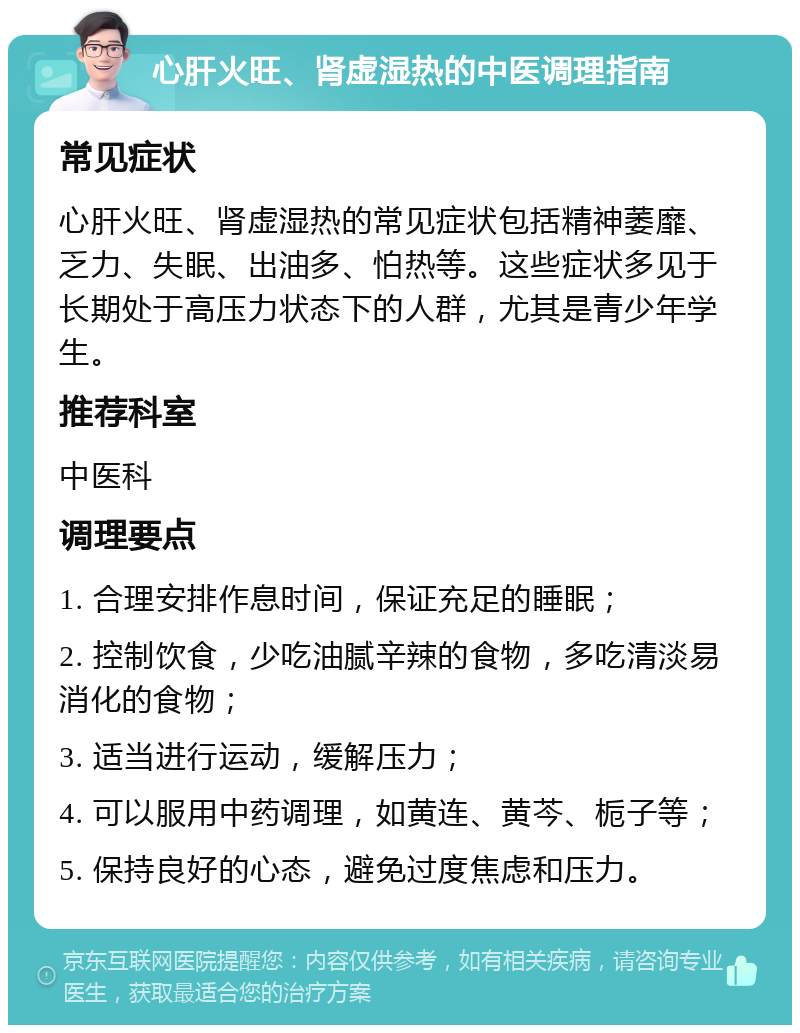 心肝火旺、肾虚湿热的中医调理指南 常见症状 心肝火旺、肾虚湿热的常见症状包括精神萎靡、乏力、失眠、出油多、怕热等。这些症状多见于长期处于高压力状态下的人群，尤其是青少年学生。 推荐科室 中医科 调理要点 1. 合理安排作息时间，保证充足的睡眠； 2. 控制饮食，少吃油腻辛辣的食物，多吃清淡易消化的食物； 3. 适当进行运动，缓解压力； 4. 可以服用中药调理，如黄连、黄芩、栀子等； 5. 保持良好的心态，避免过度焦虑和压力。